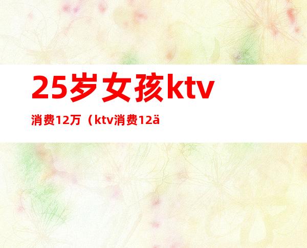 25岁女孩ktv消费12万(ktv消费12万元)