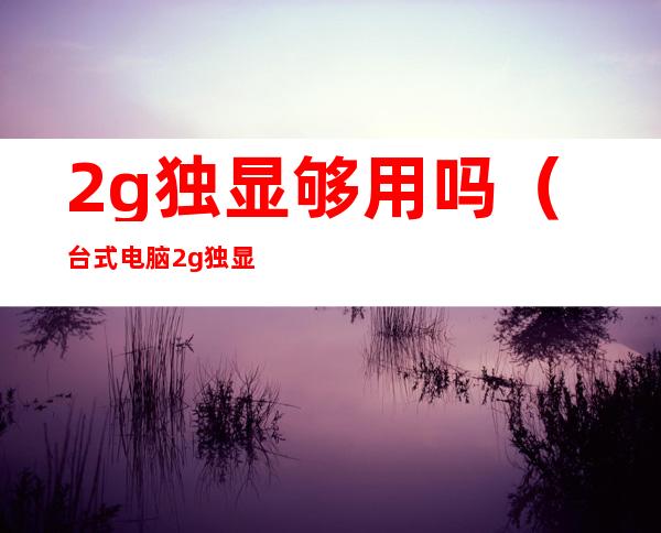 2g独显够用吗(台式电脑2g独显够用吗)