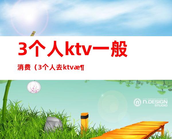 3个人ktv一般消费(3个人去ktv消费是多少)