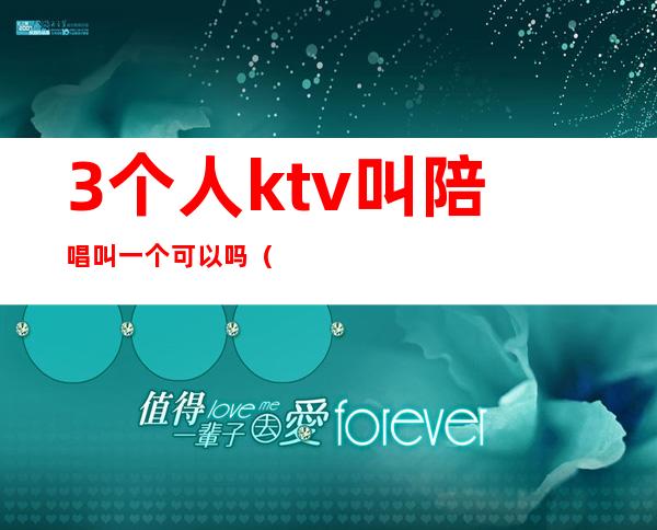 3个人ktv叫陪唱叫一个可以吗(一个人去ktv点三个陪唱)