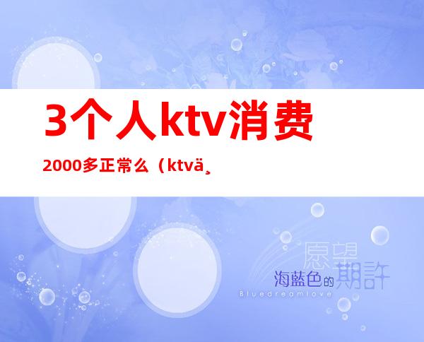 3个人ktv消费2000多正常么（ktv三人消费6000多正常么）