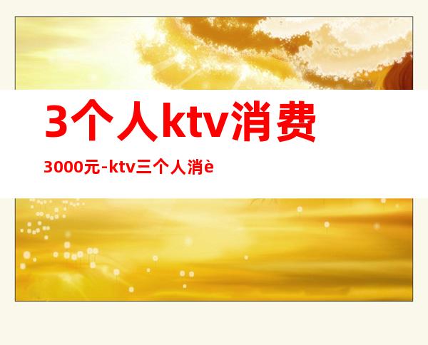 3个人ktv消费3000元-ktv三个人消费一万正常吗