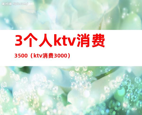 3个人ktv消费3500(ktv消费3000)