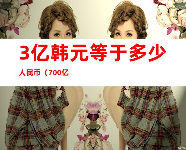 3亿韩元等于多少人民币（700亿韩元等于多少人民币）