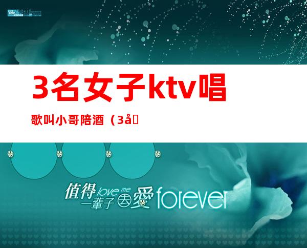 3名女子ktv唱歌叫小哥陪酒(3名女子ktv唱歌叫小哥陪酒喝酒)