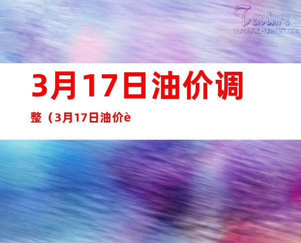 3月17日油价调整（3月17日油价调整多少钱）
