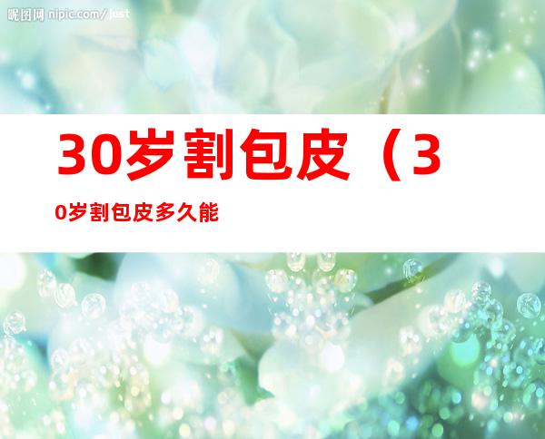 30岁割包皮(30岁割包皮多久能同房)