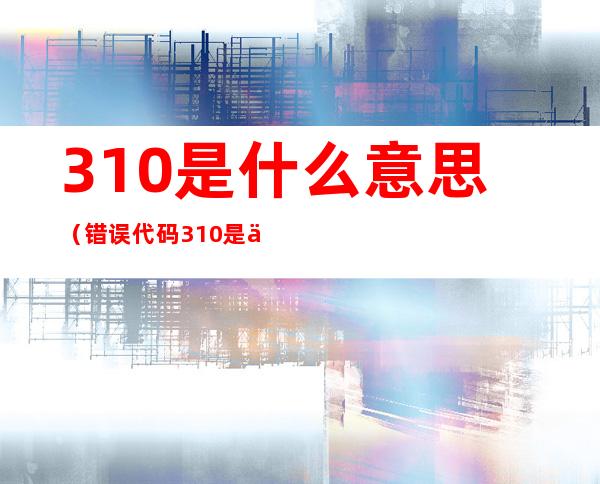 310是什么意思（错误代码310是什么意思）