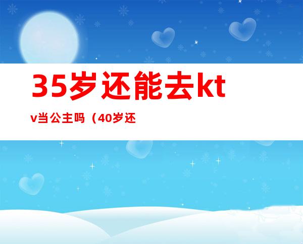 35岁还能去ktv当公主吗(40岁还能去ktv当公主吗)