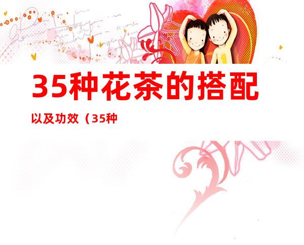 35种花茶的搭配以及功效(35种花茶的搭配以及功效与禁忌)