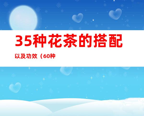 35种花茶的搭配以及功效（60种养生花茶配方功效大全(上)）