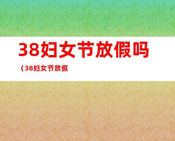 38妇女节放假吗(38妇女节放假吗学生2022)