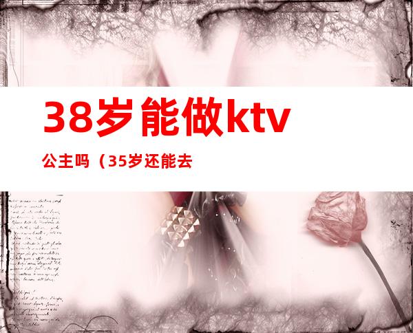 38岁能做ktv公主吗(35岁还能去ktv当公主吗)