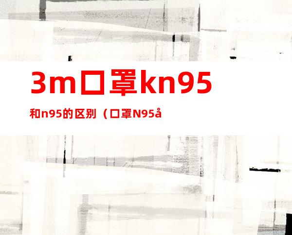 3m口罩kn95和n95的区别(口罩N95和KN95的区别)