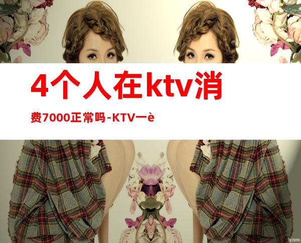 4个人在ktv消费7000正常吗-KTV一般五六个人消费多少