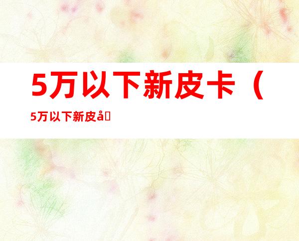 5万以下新皮卡(5万以下新皮卡国六)