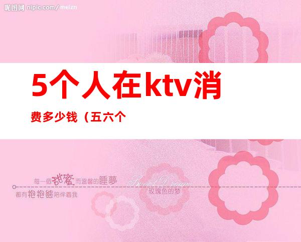 5个人在ktv消费多少钱(五六个人ktv消费多少)
