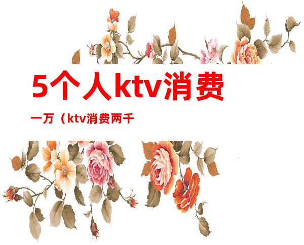 5个人ktv消费一万(ktv消费两千)