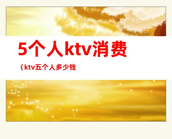 5个人ktv消费(ktv五个人多少钱)