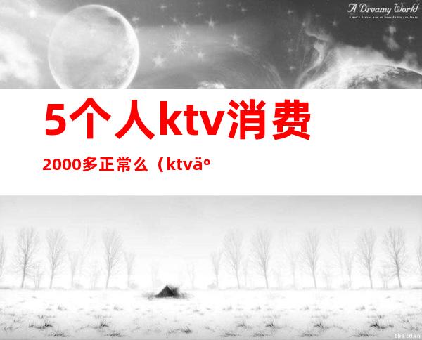 5个人ktv消费2000多正常么(ktv人均消费2000多)