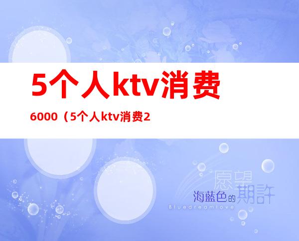 5个人ktv消费6000(5个人ktv消费2000多正常么)