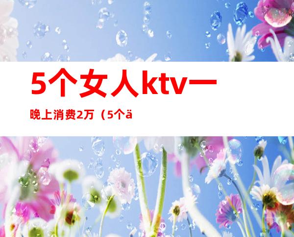 5个女人ktv一晚上消费2万(5个人ktv消费2000多正常么)