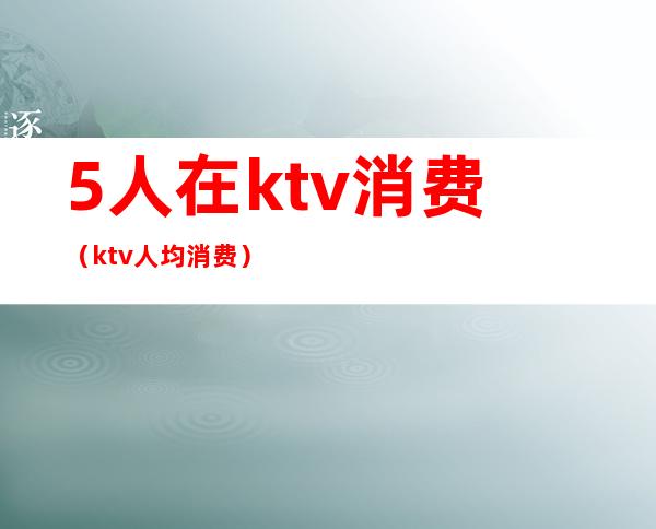 5人在ktv消费(ktv人均消费)