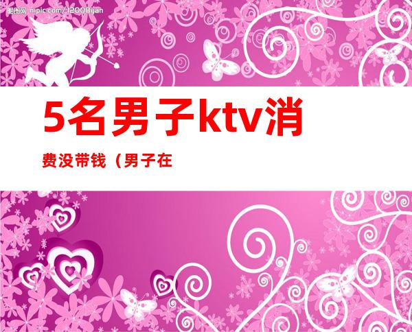 5名男子ktv消费没带钱(男子在KTV消费不愿付钱,不料出门丢了性命)