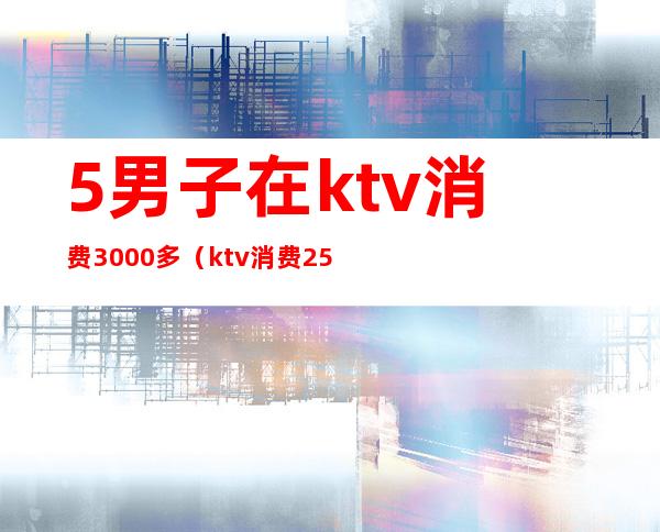 5男子在ktv消费3000多（ktv消费2500块钱正常吗）