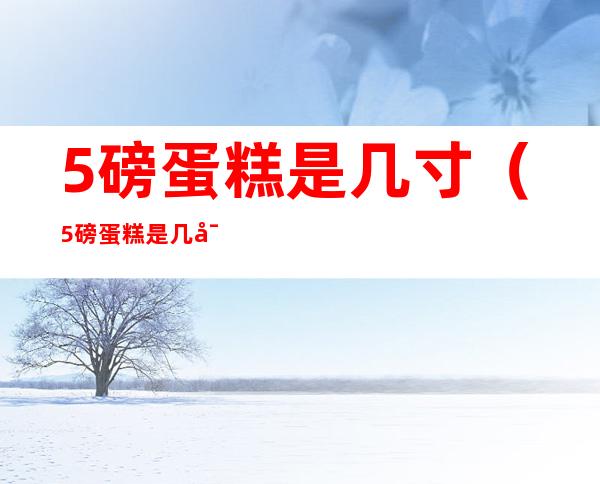 5磅蛋糕是几寸(5磅蛋糕是几寸蛋糕)