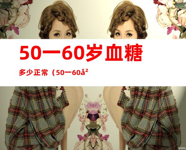 50一60岁血糖多少正常(50一60岁血糖多少正常是多么)
