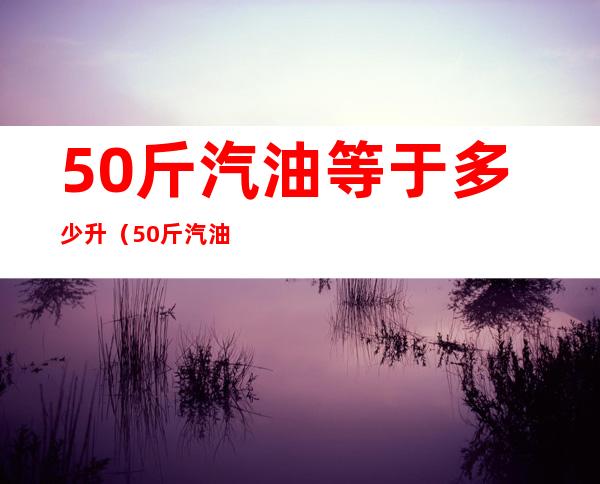 50斤汽油等于多少升(50斤汽油等于多少升汽油)