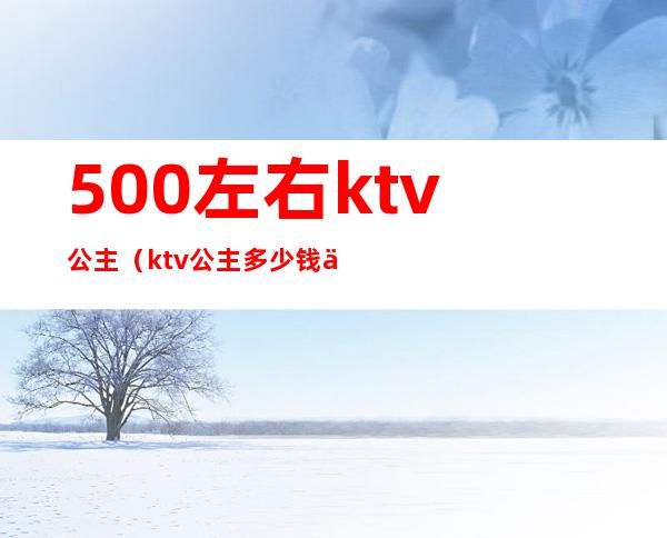 500左右ktv公主(ktv公主多少钱一人)