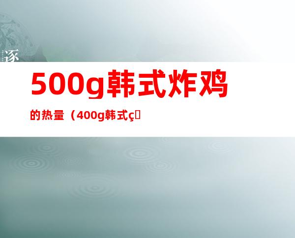 500g韩式炸鸡的热量(400g韩式炸鸡热量)