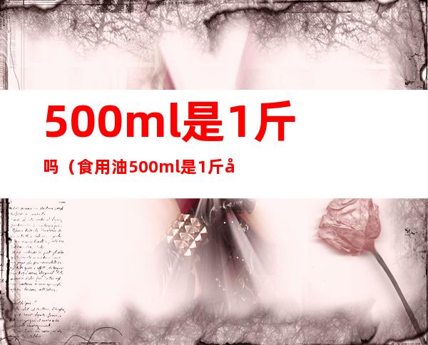 500ml是1斤吗(食用油500ml是1斤吗)
