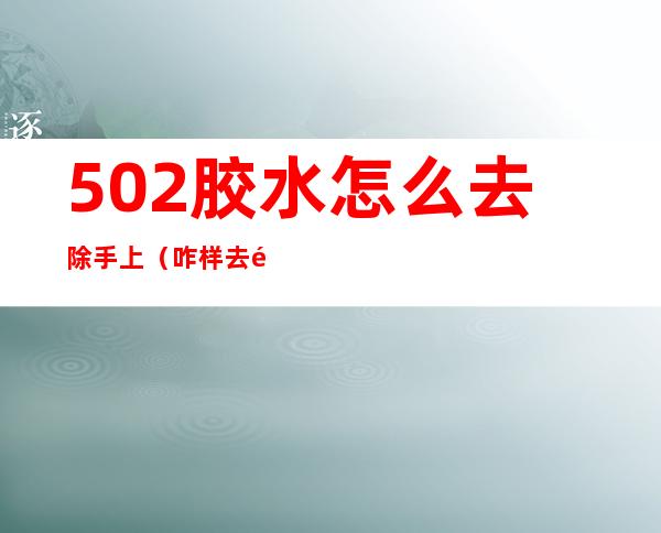 502胶水怎么去除手上(咋样去除手上的502胶水)