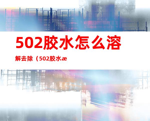 502胶水怎么溶解去除（502胶水怎么溶解去除桌子上）