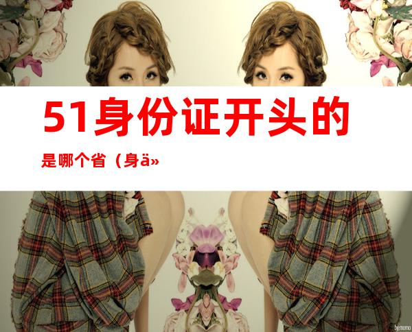 51身份证开头的是哪个省(身份证号51开头的是哪个省的)