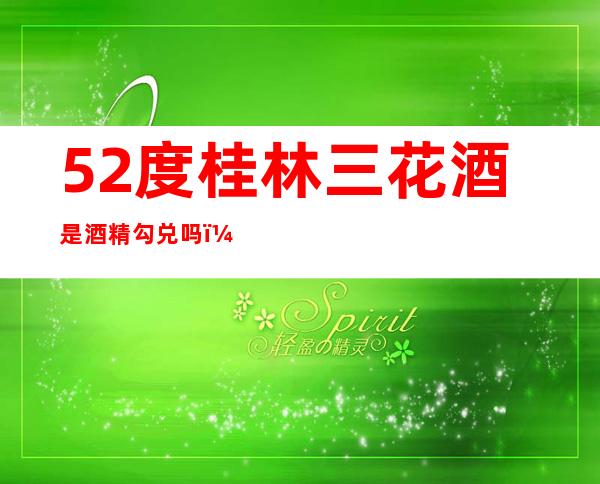 52度桂林三花酒是酒精勾兑吗(桂林三花酒42度多少钱)