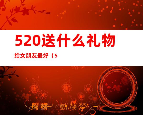 520送什么礼物给女朋友最好(520送什么礼物给女朋友最好图片)
