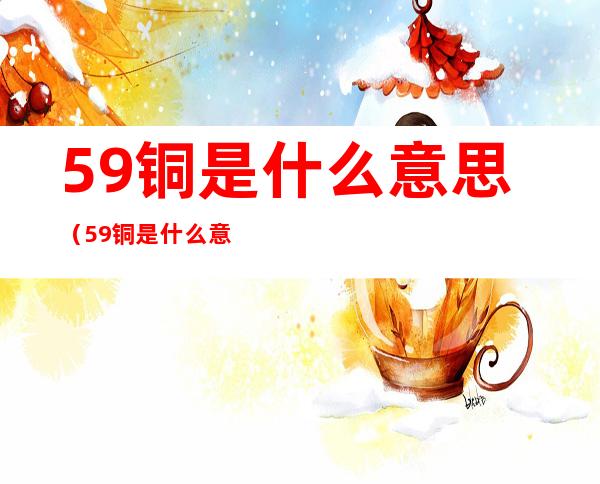 59铜是什么意思（59铜是什么意思 纯铜）