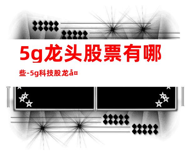 5g龙头股票有哪些-5g科技股龙头有哪些股票