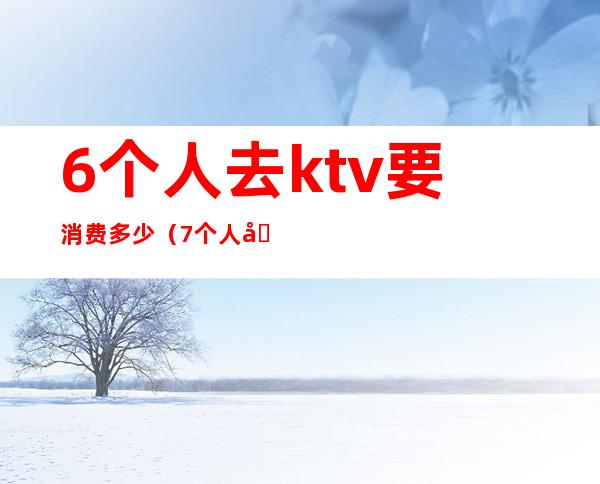 6个人去ktv要消费多少(7个人去ktv多少钱)