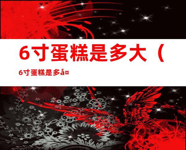 6寸蛋糕是多大(6寸蛋糕是多大面积)