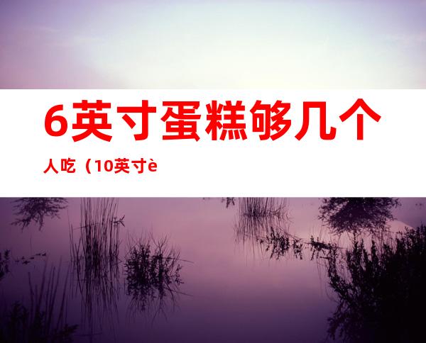 6英寸蛋糕够几个人吃(10英寸蛋糕够几个人吃)