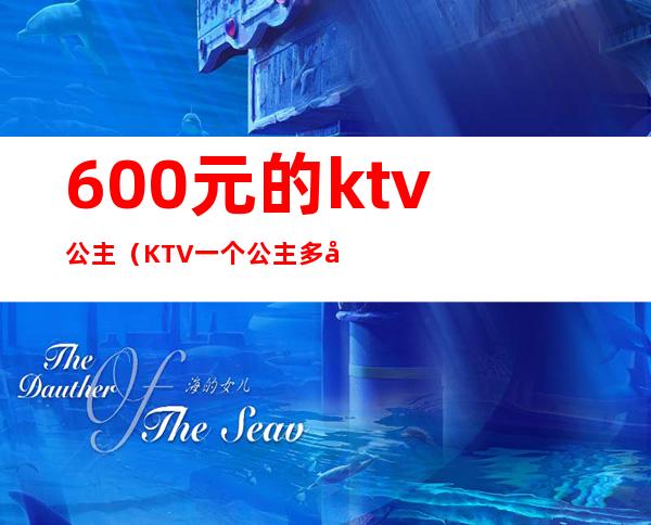 600元的ktv公主(KTV一个公主多少钱)