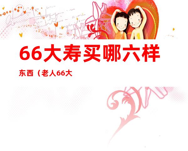 66大寿买哪六样东西(老人66大寿送几样东西)