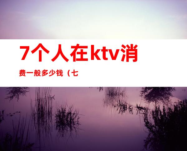 7个人在ktv消费一般多少钱(七个人去ktv要多少钱)