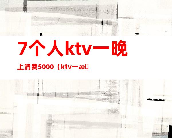 7个人ktv一晚上消费5000(ktv一晚上消费一万多)