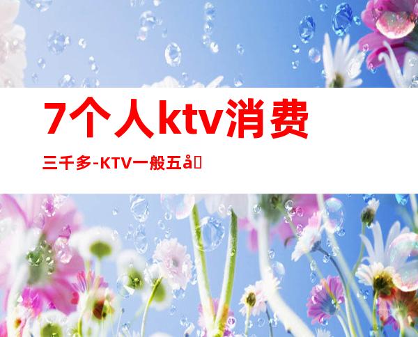 7个人ktv消费三千多-KTV一般五六个人消费多少